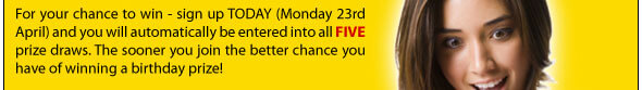 For your chance to win - sign up today (Monday 23rd April) and you will automatically be entered into all five prize draws. The sooner you join the better chance you have of winning a birthday prize!